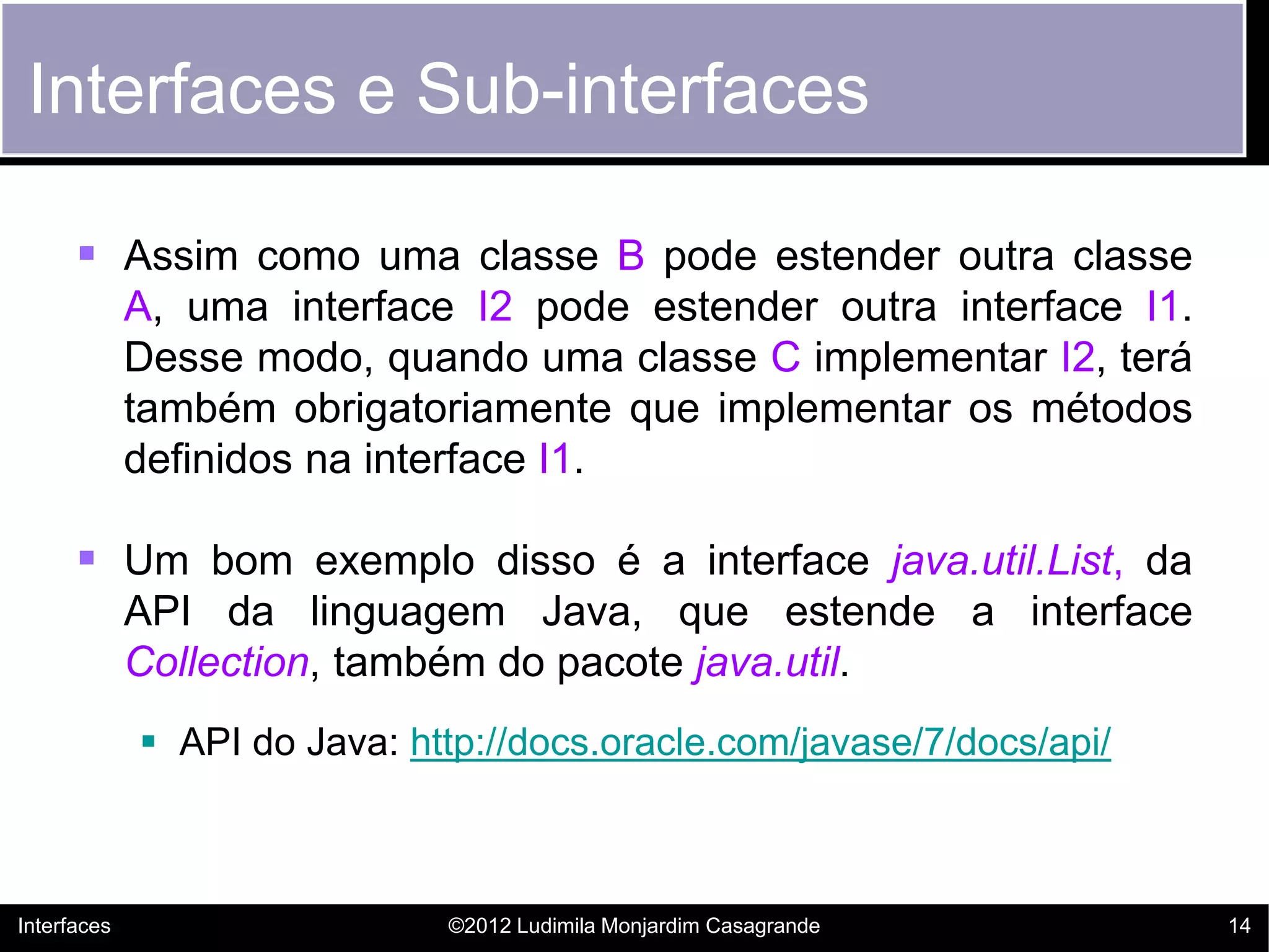 Interfaces e Sub-interfaces

       Assim como uma classe B pode estender outra classe
             A, uma interface I2 pode estender outra interface I1.
             Desse modo, quando uma classe C implementar I2, terá
             também obrigatoriamente que implementar os métodos
             definidos na interface I1.

       Um bom exemplo disso é a interface java.util.List, da
             API da linguagem Java, que estende a interface
             Collection, também do pacote java.util.
              API do Java: http://docs.oracle.com/javase/7/docs/api/



Interfaces                    ©2012 Ludimila Monjardim Casagrande       14
 
