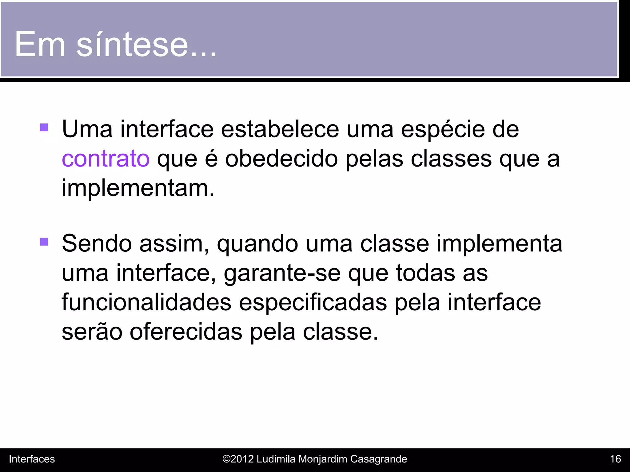 Em síntese...

       Uma interface estabelece uma espécie de
             contrato que é obedecido pelas classes que a
             implementam.

       Sendo assim, quando uma classe implementa
             uma interface, garante-se que todas as
             funcionalidades especificadas pela interface
             serão oferecidas pela classe.




Interfaces                 ©2012 Ludimila Monjardim Casagrande   16
 