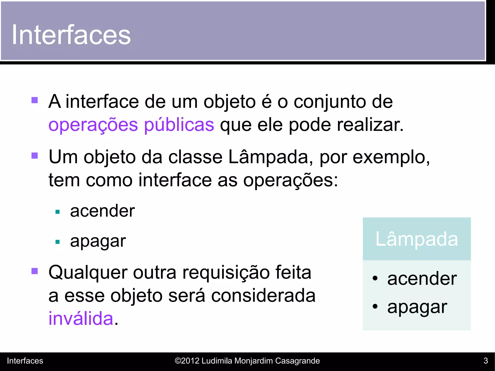 Interfaces

       A interface de um objeto é o conjunto de
             operações públicas que ele pode realizar.
       Um objeto da classe Lâmpada, por exemplo,
             tem como interface as operações:
                acender
                apagar                                          Lâmpada
       Qualquer outra requisição feita                          • acender
             a esse objeto será considerada
                                                                 • apagar
             inválida.

Interfaces                 ©2012 Ludimila Monjardim Casagrande               3
 