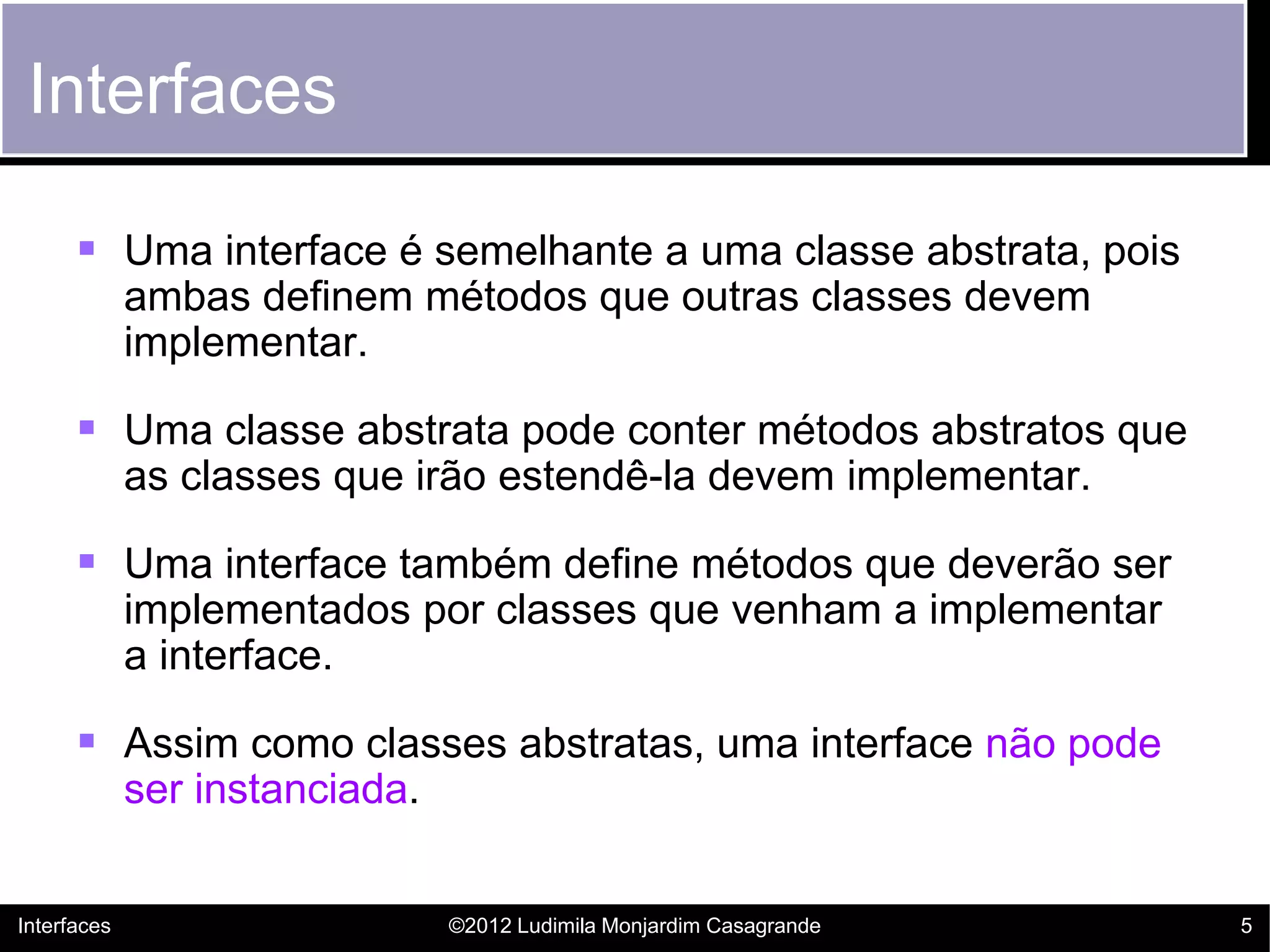 Interfaces

       Uma interface é semelhante a uma classe abstrata, pois
             ambas definem métodos que outras classes devem
             implementar.

       Uma classe abstrata pode conter métodos abstratos que
             as classes que irão estendê-la devem implementar.

       Uma interface também define métodos que deverão ser
             implementados por classes que venham a implementar
             a interface.

       Assim como classes abstratas, uma interface não pode
             ser instanciada.


Interfaces                      ©2012 Ludimila Monjardim Casagrande   5
 