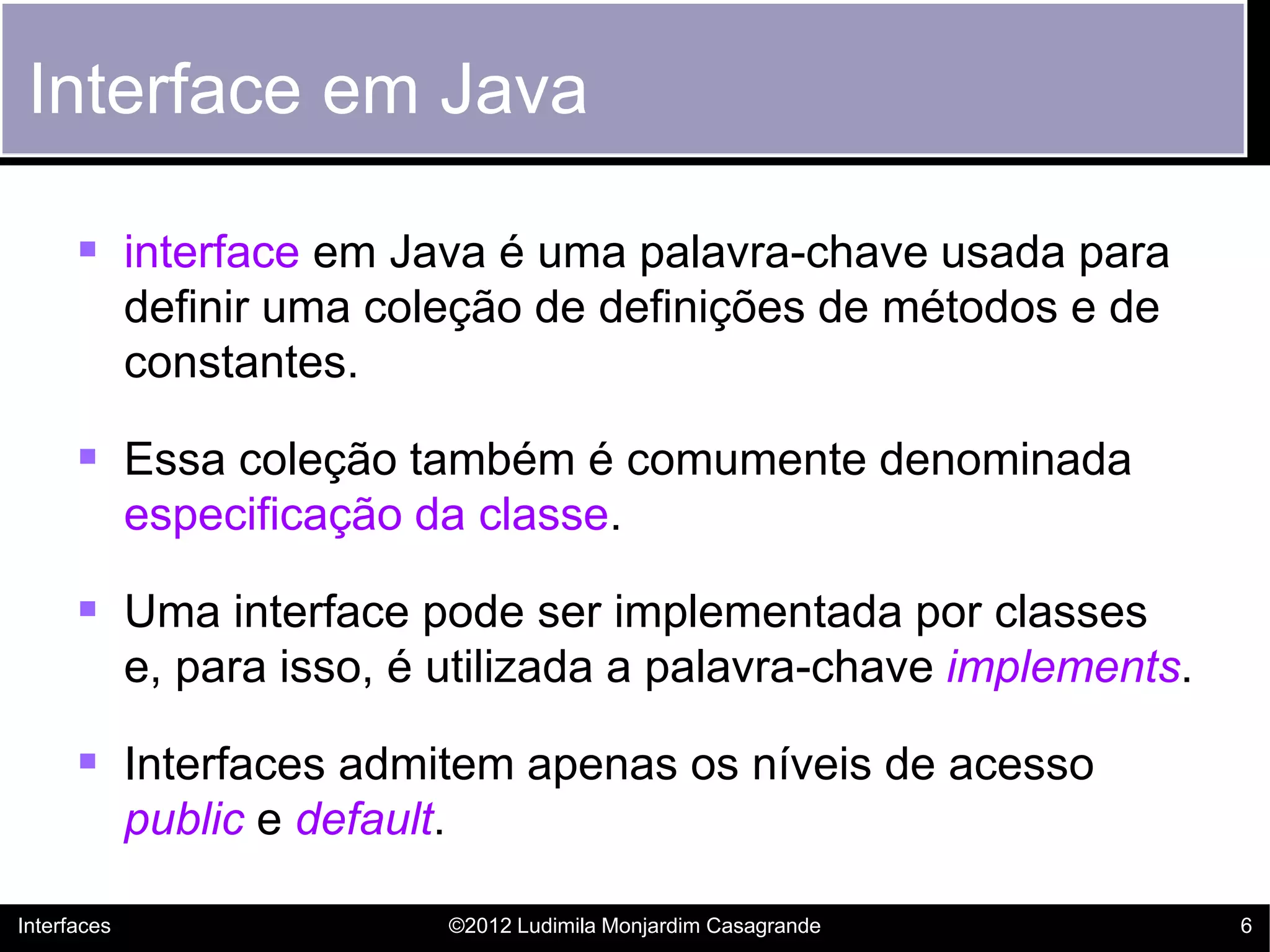 Interface em Java

       interface em Java é uma palavra-chave usada para
             definir uma coleção de definições de métodos e de
             constantes.

       Essa coleção também é comumente denominada
             especificação da classe.

       Uma interface pode ser implementada por classes
             e, para isso, é utilizada a palavra-chave implements.

       Interfaces admitem apenas os níveis de acesso
             public e default.

Interfaces                       ©2012 Ludimila Monjardim Casagrande   6
 