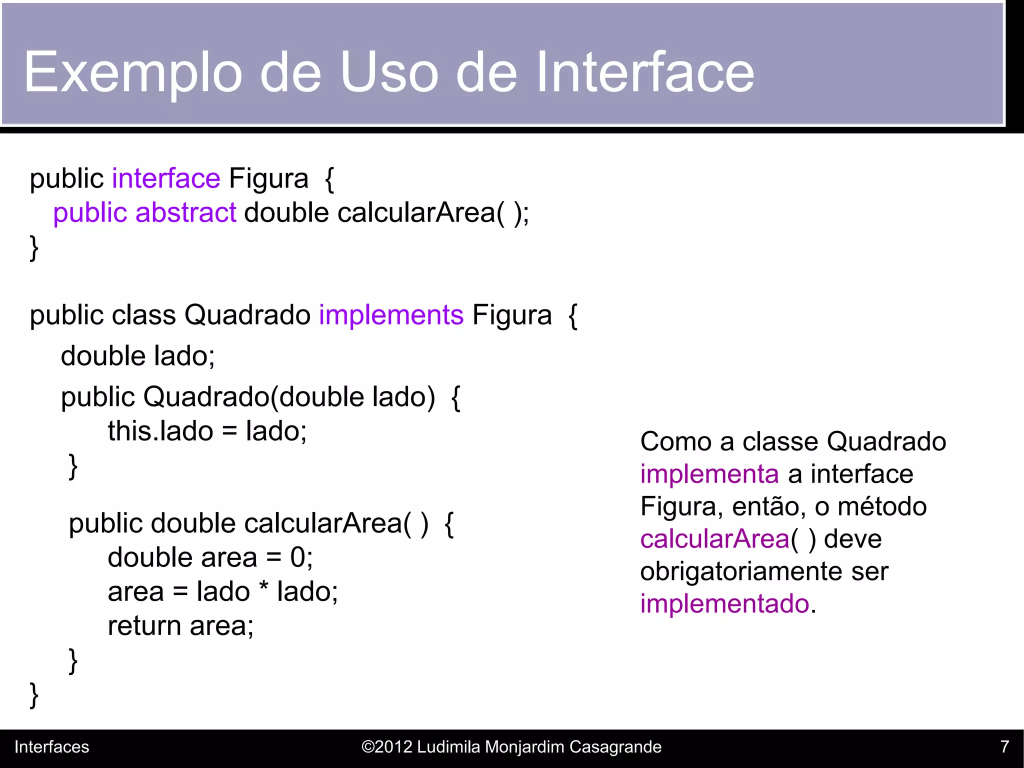 Exemplo de Uso de Interface
  public interface Figura {
    public abstract double calcularArea( );
  }

  public class Quadrado implements Figura {
    double lado;
    public Quadrado(double lado) {
        this.lado = lado;                                     Como a classe Quadrado
    }                                                         implementa a interface
                                                              Figura, então, o método
       public double calcularArea( ) {
                                                              calcularArea( ) deve
         double area = 0;                                     obrigatoriamente ser
         area = lado * lado;                                  implementado.
         return area;
       }
  }
Interfaces                    ©2012 Ludimila Monjardim Casagrande                       7
 