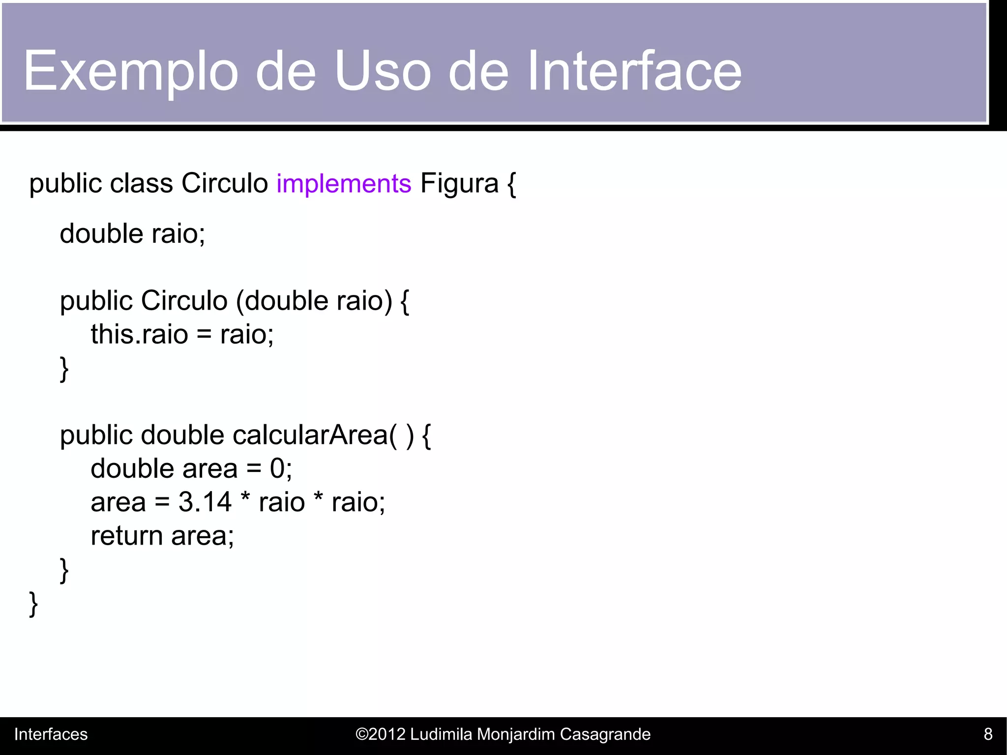 Exemplo de Uso de Interface
  public class Circulo implements Figura {
      double raio;

      public Circulo (double raio) {
        this.raio = raio;
      }

      public double calcularArea( ) {
        double area = 0;
        area = 3.14 * raio * raio;
        return area;
      }
  }



Interfaces                     ©2012 Ludimila Monjardim Casagrande   8
 