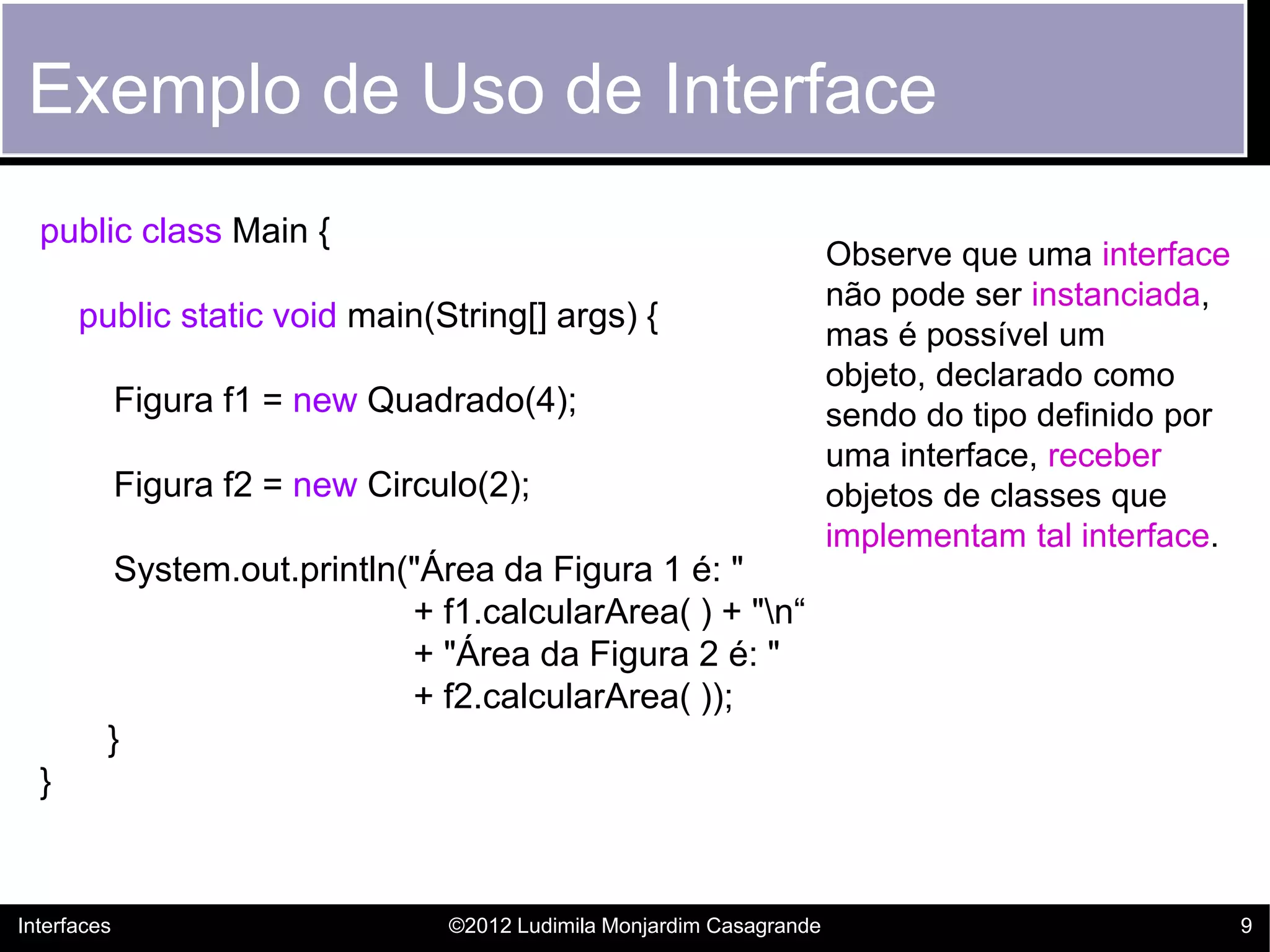 Exemplo de Uso de Interface
  public class Main {
                                                                        Observe que uma interface
                                                                        não pode ser instanciada,
      public static void main(String[] args) {
                                                                        mas é possível um
                                                                        objeto, declarado como
             Figura f1 = new Quadrado(4);                               sendo do tipo definido por
                                                                        uma interface, receber
             Figura f2 = new Circulo(2);                                objetos de classes que
                                                                        implementam tal interface.
          System.out.println("Área da Figura 1 é: "
                             + f1.calcularArea( ) + "n“
                             + "Área da Figura 2 é: "
                             + f2.calcularArea( ));
         }
  }


Interfaces                        ©2012 Ludimila Monjardim Casagrande                                9
 