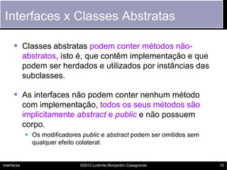 Interfaces x Classes Abstratas

       Classes abstratas podem conter métodos não-
             abstratos, isto é, que contêm implementação e que
             podem ser herdados e utilizados por instâncias das
             subclasses.

       As interfaces não podem conter nenhum método
             com implementação, todos os seus métodos são
             implicitamente abstract e public e não possuem
             corpo.
              Os modificadores public e abstract podem ser omitidos sem
               qualquer efeito colateral.


Interfaces                     ©2012 Ludimila Monjardim Casagrande         10
 