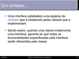 Em síntese...

       Uma interface estabelece uma espécie de
             contrato que é obedecido pelas classes que a
             implementam.

       Sendo assim, quando uma classe implementa
             uma interface, garante-se que todas as
             funcionalidades especificadas pela interface
             serão oferecidas pela classe.




Interfaces                 ©2012 Ludimila Monjardim Casagrande   16
 