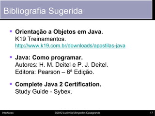 Bibliografia Sugerida

       Orientação a Objetos em Java.
             K19 Treinamentos.
             http://www.k19.com.br/downloads/apostilas-java

       Java: Como programar.
             Autores: H. M. Deitel e P. J. Deitel.
             Editora: Pearson – 6ª Edição.

       Complete Java 2 Certification.
             Study Guide - Sybex.


Interfaces                   ©2012 Ludimila Monjardim Casagrande   17
 