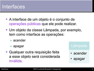 Interfaces

       A interface de um objeto é o conjunto de
             operações públicas que ele pode realizar.
       Um objeto da classe Lâmpada, por exemplo,
             tem como interface as operações:
                acender
                apagar                                          Lâmpada
       Qualquer outra requisição feita                          • acender
             a esse objeto será considerada
                                                                 • apagar
             inválida.

Interfaces                 ©2012 Ludimila Monjardim Casagrande               3
 