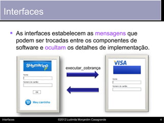 Interfaces

       As interfaces estabelecem as mensagens que
             podem ser trocadas entre os componentes de
             software e ocultam os detalhes de implementação.


                                 executar_cobrança




Interfaces                  ©2012 Ludimila Monjardim Casagrande   4
 