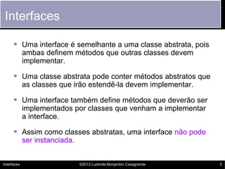 Interfaces

       Uma interface é semelhante a uma classe abstrata, pois
             ambas definem métodos que outras classes devem
             implementar.

       Uma classe abstrata pode conter métodos abstratos que
             as classes que irão estendê-la devem implementar.

       Uma interface também define métodos que deverão ser
             implementados por classes que venham a implementar
             a interface.

       Assim como classes abstratas, uma interface não pode
             ser instanciada.


Interfaces                      ©2012 Ludimila Monjardim Casagrande   5
 