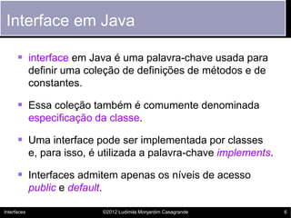 Interface em Java

       interface em Java é uma palavra-chave usada para
             definir uma coleção de definições de métodos e de
             constantes.

       Essa coleção também é comumente denominada
             especificação da classe.

       Uma interface pode ser implementada por classes
             e, para isso, é utilizada a palavra-chave implements.

       Interfaces admitem apenas os níveis de acesso
             public e default.

Interfaces                       ©2012 Ludimila Monjardim Casagrande   6
 