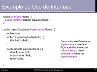 Exemplo de Uso de Interface
  public interface Figura {
    public abstract double calcularArea( );
  }

  public class Quadrado implements Figura {
    double lado;
    public Quadrado(double lado) {
        this.lado = lado;                                     Como a classe Quadrado
    }                                                         implementa a interface
                                                              Figura, então, o método
       public double calcularArea( ) {
                                                              calcularArea( ) deve
         double area = 0;                                     obrigatoriamente ser
         area = lado * lado;                                  implementado.
         return area;
       }
  }
Interfaces                    ©2012 Ludimila Monjardim Casagrande                       7
 