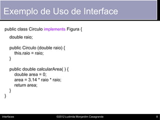 Exemplo de Uso de Interface
  public class Circulo implements Figura {
      double raio;

      public Circulo (double raio) {
        this.raio = raio;
      }

      public double calcularArea( ) {
        double area = 0;
        area = 3.14 * raio * raio;
        return area;
      }
  }



Interfaces                     ©2012 Ludimila Monjardim Casagrande   8
 