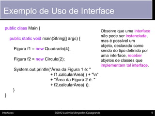 Exemplo de Uso de Interface
  public class Main {
                                                                        Observe que uma interface
                                                                        não pode ser instanciada,
      public static void main(String[] args) {
                                                                        mas é possível um
                                                                        objeto, declarado como
             Figura f1 = new Quadrado(4);                               sendo do tipo definido por
                                                                        uma interface, receber
             Figura f2 = new Circulo(2);                                objetos de classes que
                                                                        implementam tal interface.
          System.out.println("Área da Figura 1 é: "
                             + f1.calcularArea( ) + "n“
                             + "Área da Figura 2 é: "
                             + f2.calcularArea( ));
         }
  }


Interfaces                        ©2012 Ludimila Monjardim Casagrande                                9
 