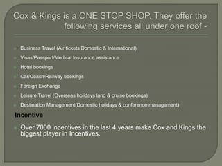  Business Travel (Air tickets Domestic & International)
 Visas/Passport/Medical Insurance assistance
 Hotel bookings
 Car/Coach/Railway bookings
 Foreign Exchange
 Leisure Travel (Overseas holidays land & cruise bookings)
 Destination Management(Domestic holidays & conference management)
Incentive
 Over 7000 incentives in the last 4 years make Cox and Kings the
biggest player in Incentives.
 