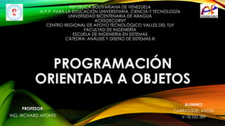 PROGRAMACIÓN
ORIENTADA A OBJETOS
REPÚBLICA BOLIVARIANA DE VENEZUELA
M.P.P. PARA LA EDUCACIÓN UNIVERSITARIA, CIENCIA Y TECNOLOGÍA
UNIVERSIDAD BICENTENARIA DE ARAGUA
ACESGECORVT
CENTRO REGIONAL DE APOYO TECNOLÓGICO VALLES DEL TUY
FACULTAD DE INGENIERÍA
ESCUELA DE INGENIERÍA EN SISTEMAS
CÁTEDRA: ANÁLISIS Y DISEÑO DE SISTEMAS III
ALUMNO:
CARRASQUEL ANGEL
V-18.542.389
PROFESOR:
ING. RICHARD APONTE
 