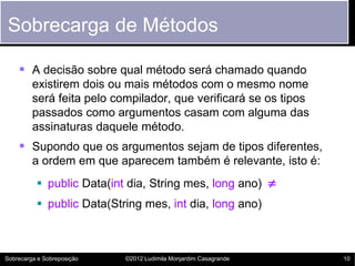 Sobrecarga de Métodos

     A decisão sobre qual método será chamado quando
         existirem dois ou mais métodos com o mesmo nome
         será feita pelo compilador, que verificará se os tipos
         passados como argumentos casam com alguma das
         assinaturas daquele método.
     Supondo que os argumentos sejam de tipos diferentes,
         a ordem em que aparecem também é relevante, isto é:
           public Data(int dia, String mes, long ano) 
           public Data(String mes, int dia, long ano)



Sobrecarga e Sobreposição   ©2012 Ludimila Monjardim Casagrande   10
 