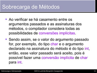 Sobrecarga de Métodos

     Ao verificar se há casamento entre os
         argumentos passados e as assinaturas dos
         métodos, o compilador considera todas as
         possibilidades de conversões implícitas.
     Sendo assim, se o valor do argumento passado
         for, por exemplo, do tipo char e o argumento
         declarado na assinatura do método é do tipo int,
         então, esse valor passado será aceito, pois é
         possível fazer uma conversão implícita de char
         para int.

Sobrecarga e Sobreposição   ©2012 Ludimila Monjardim Casagrande   12
 