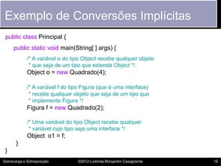Exemplo de Conversões Implícitas
 public class Principal {
     public static void main(String[ ] args) {
             /* A variável o do tipo Object recebe qualquer objeto
              * que seja de um tipo que estenda Object */
             Object o = new Quadrado(4);

             /* A variável f do tipo Figura (que é uma interface)
              * recebe qualquer objeto que seja de um tipo que
              * implemente Figura */
             Figura f = new Quadrado(2);

             /* Uma variável do tipo Object recebe qualquer
              * variável cujo tipo seja uma interface */
             Object o1 = f;
       }
 }
Sobrecarga e Sobreposição         ©2012 Ludimila Monjardim Casagrande   16
 