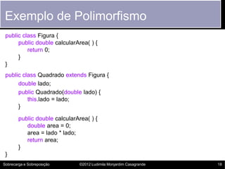 Exemplo de Polimorfismo
 public class Figura {
      public double calcularArea( ) {
          return 0;
      }
 }
 public class Quadrado extends Figura {
      double lado;
      public Quadrado(double lado) {
          this.lado = lado;
      }

        public double calcularArea( ) {
           double area = 0;
           area = lado * lado;
           return area;
        }
 }
Sobrecarga e Sobreposição      ©2012 Ludimila Monjardim Casagrande   18
 