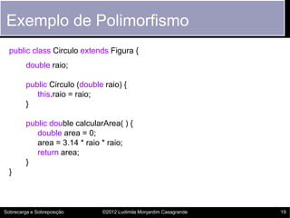 Exemplo de Polimorfismo
  public class Circulo extends Figura {
         double raio;

         public Circulo (double raio) {
            this.raio = raio;
         }

         public double calcularArea( ) {
            double area = 0;
            area = 3.14 * raio * raio;
            return area;
         }
  }



Sobrecarga e Sobreposição      ©2012 Ludimila Monjardim Casagrande   19
 