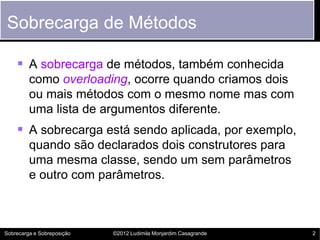 Sobrecarga de Métodos

     A sobrecarga de métodos, também conhecida
         como overloading, ocorre quando criamos dois
         ou mais métodos com o mesmo nome mas com
         uma lista de argumentos diferente.
     A sobrecarga está sendo aplicada, por exemplo,
         quando são declarados dois construtores para
         uma mesma classe, sendo um sem parâmetros
         e outro com parâmetros.



Sobrecarga e Sobreposição   ©2012 Ludimila Monjardim Casagrande   2
 
