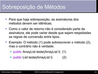 Sobreposição de Métodos

     Para que haja sobreposição, as assinaturas dos
         métodos devem ser idênticas.
     Como o valor de retorno não é considerado parte da
         assinatura, ele pode variar desde que sejam respeitadas
         as regras de conversão entre tipos.
     Exemplo: O método (1) pode sobrescrever o método (2),
         mas o contrário não é verdade:
           public ArrayList teste(ArrayList l) (1)
           public List teste(ArrayList l)                   (2)



Sobrecarga e Sobreposição   ©2012 Ludimila Monjardim Casagrande    22
 
