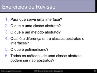 Exercícios de Revisão

    1. Para que serve uma interface?
    2. O que é uma classe abstrata?
    3. O que é um método abstrato?
    4. Qual é a diferença entre classes abstratas e
           interfaces?
    5. O que é polimorfismo?
    6. Todos os métodos de uma classe abstrata
           podem ser não abstratos?

Sobrecarga e Sobreposição   ©2012 Ludimila Monjardim Casagrande   23
 