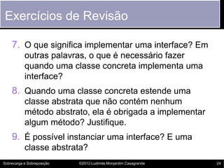 Exercícios de Revisão

    7. O que significa implementar uma interface? Em
           outras palavras, o que é necessário fazer
           quando uma classe concreta implementa uma
           interface?
    8. Quando uma classe concreta estende uma
           classe abstrata que não contém nenhum
           método abstrato, ela é obrigada a implementar
           algum método? Justifique.
    9. É possível instanciar uma interface? E uma
           classe abstrata?
Sobrecarga e Sobreposição   ©2012 Ludimila Monjardim Casagrande   24
 