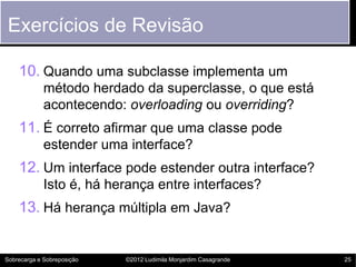 Exercícios de Revisão

    10. Quando uma subclasse implementa um
             método herdado da superclasse, o que está
             acontecendo: overloading ou overriding?
    11. É correto afirmar que uma classe pode
             estender uma interface?
    12. Um interface pode estender outra interface?
             Isto é, há herança entre interfaces?
    13. Há herança múltipla em Java?


Sobrecarga e Sobreposição   ©2012 Ludimila Monjardim Casagrande   25
 