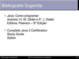 Bibliografia Sugerida

     Java: Como programar
         Autores: H. M. Deitel e P. J. Deitel
         Editora: Pearson – 6ª Edição

     Complete Java 2 Certification
         Study Guide
         Sybex




Sobrecarga e Sobreposição   ©2012 Ludimila Monjardim Casagrande   26
 