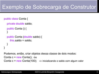 Exemplo de Sobrecarga de Construtor
   public class Conta {
       private double saldo;
       public Conta () {
       }
       public Conta (double saldo) {
         this.saldo = saldo;
       }
   }

   Podemos, então, criar objetos dessa classe de dois modos:
   Conta c = new Conta(); ou
   Conta c = new Conta(100);  inicializando o saldo com algum valor


Sobrecarga e Sobreposição      ©2012 Ludimila Monjardim Casagrande     3
 