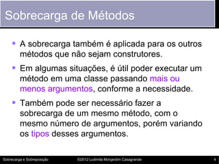 Sobrecarga de Métodos

     A sobrecarga também é aplicada para os outros
         métodos que não sejam construtores.
     Em algumas situações, é útil poder executar um
         método em uma classe passando mais ou
         menos argumentos, conforme a necessidade.
     Também pode ser necessário fazer a
         sobrecarga de um mesmo método, com o
         mesmo número de argumentos, porém variando
         os tipos desses argumentos.

Sobrecarga e Sobreposição   ©2012 Ludimila Monjardim Casagrande   4
 