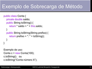 Exemplo de Sobrecarga de Método
   public class Conta {
     private double saldo;
     public String toString() {
        return " saldo = " + this.saldo;
     }
     public String toString(String prefixo) {
        return prefixo + ": " + toString();
     }
   }

   Exemplo de uso:
   Conta c = new Conta(100);
   c.toString(); ou
   c.toString(“Conta número X”);

Sobrecarga e Sobreposição     ©2012 Ludimila Monjardim Casagrande   5
 