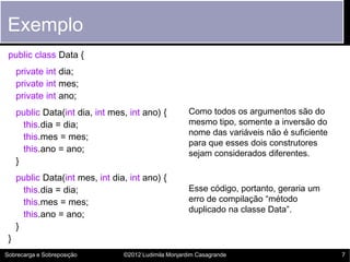 Exemplo
 public class Data {
     private int dia;
     private int mes;
     private int ano;
     public Data(int dia, int mes, int ano) {          Como todos os argumentos são do
       this.dia = dia;                                 mesmo tipo, somente a inversão do
                                                       nome das variáveis não é suficiente
       this.mes = mes;
                                                       para que esses dois construtores
       this.ano = ano;                                 sejam considerados diferentes.
     }
     public Data(int mes, int dia, int ano) {
       this.dia = dia;                                 Esse código, portanto, geraria um
       this.mes = mes;                                 erro de compilação “método
                                                       duplicado na classe Data”.
       this.ano = ano;
     }
 }
Sobrecarga e Sobreposição        ©2012 Ludimila Monjardim Casagrande                         7
 
