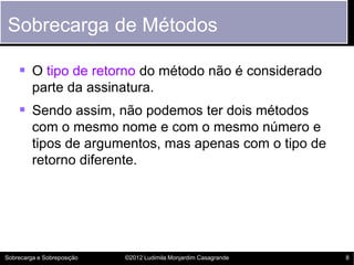Sobrecarga de Métodos

     O tipo de retorno do método não é considerado
         parte da assinatura.
     Sendo assim, não podemos ter dois métodos
         com o mesmo nome e com o mesmo número e
         tipos de argumentos, mas apenas com o tipo de
         retorno diferente.




Sobrecarga e Sobreposição   ©2012 Ludimila Monjardim Casagrande   8
 