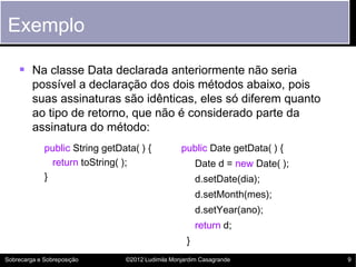 Exemplo

     Na classe Data declarada anteriormente não seria
         possível a declaração dos dois métodos abaixo, pois
         suas assinaturas são idênticas, eles só diferem quanto
         ao tipo de retorno, que não é considerado parte da
         assinatura do método:
             public String getData( ) {           public Date getData( ) {
               return toString( );                      Date d = new Date( );
             }                                          d.setDate(dia);
                                                        d.setMonth(mes);
                                                        d.setYear(ano);
                                                        return d;
                                                    }
Sobrecarga e Sobreposição       ©2012 Ludimila Monjardim Casagrande             9
 