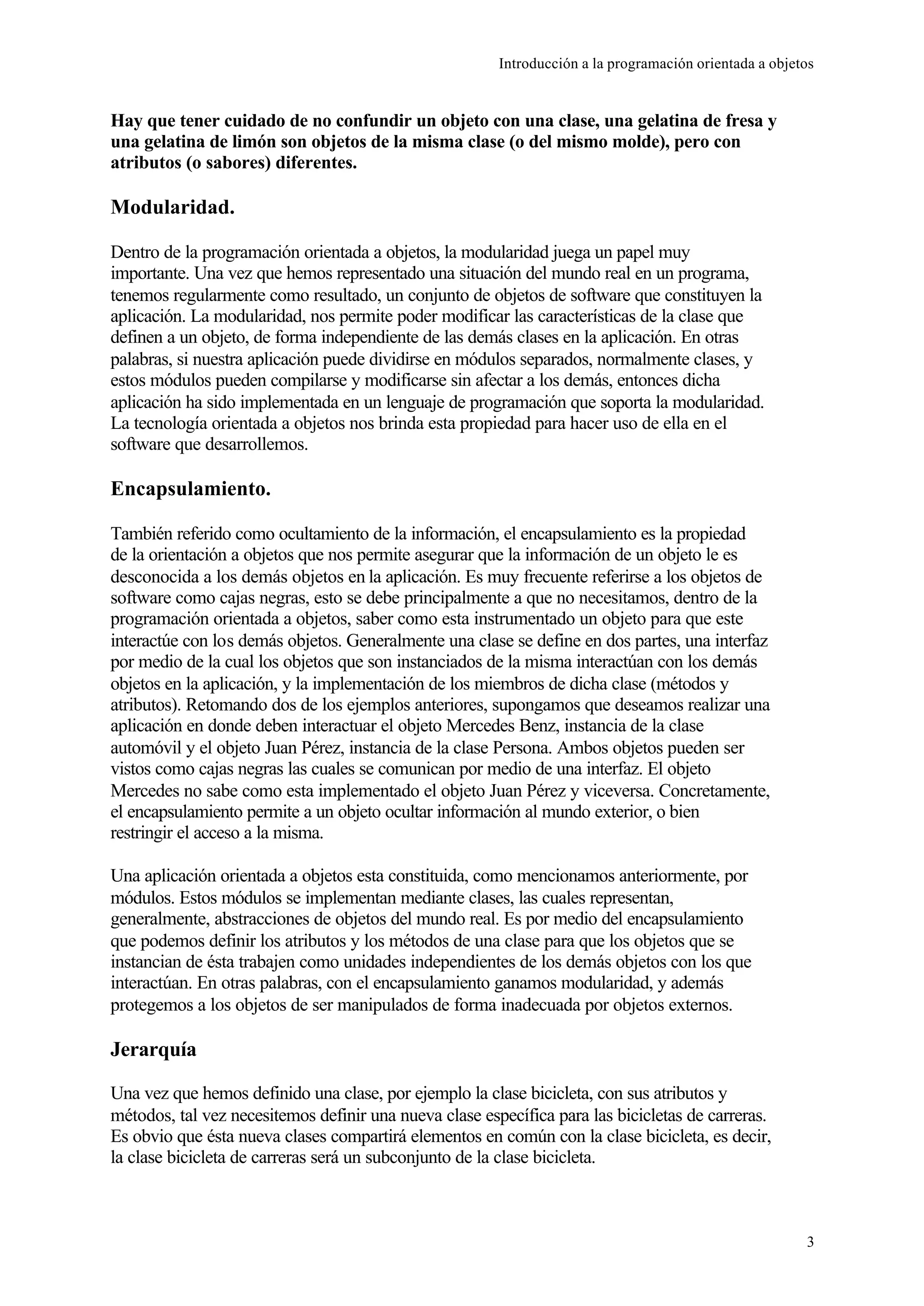 Introducción a la programación orientada a objetos
3
Hay que tener cuidado de no confundir un objeto con una clase, una gelatina de fresa y
una gelatina de limón son objetos de la misma clase (o del mismo molde), pero con
atributos (o sabores) diferentes.
Modularidad.
Dentro de la programación orientada a objetos, la modularidad juega un papel muy
importante. Una vez que hemos representado una situación del mundo real en un programa,
tenemos regularmente como resultado, un conjunto de objetos de software que constituyen la
aplicación. La modularidad, nos permite poder modificar las características de la clase que
definen a un objeto, de forma independiente de las demás clases en la aplicación. En otras
palabras, si nuestra aplicación puede dividirse en módulos separados, normalmente clases, y
estos módulos pueden compilarse y modificarse sin afectar a los demás, entonces dicha
aplicación ha sido implementada en un lenguaje de programación que soporta la modularidad.
La tecnología orientada a objetos nos brinda esta propiedad para hacer uso de ella en el
software que desarrollemos.
Encapsulamiento.
También referido como ocultamiento de la información, el encapsulamiento es la propiedad
de la orientación a objetos que nos permite asegurar que la información de un objeto le es
desconocida a los demás objetos en la aplicación. Es muy frecuente referirse a los objetos de
software como cajas negras, esto se debe principalmente a que no necesitamos, dentro de la
programación orientada a objetos, saber como esta instrumentado un objeto para que este
interactúe con los demás objetos. Generalmente una clase se define en dos partes, una interfaz
por medio de la cual los objetos que son instanciados de la misma interactúan con los demás
objetos en la aplicación, y la implementación de los miembros de dicha clase (métodos y
atributos). Retomando dos de los ejemplos anteriores, supongamos que deseamos realizar una
aplicación en donde deben interactuar el objeto Mercedes Benz, instancia de la clase
automóvil y el objeto Juan Pérez, instancia de la clase Persona. Ambos objetos pueden ser
vistos como cajas negras las cuales se comunican por medio de una interfaz. El objeto
Mercedes no sabe como esta implementado el objeto Juan Pérez y viceversa. Concretamente,
el encapsulamiento permite a un objeto ocultar información al mundo exterior, o bien
restringir el acceso a la misma.
Una aplicación orientada a objetos esta constituida, como mencionamos anteriormente, por
módulos. Estos módulos se implementan mediante clases, las cuales representan,
generalmente, abstracciones de objetos del mundo real. Es por medio del encapsulamiento
que podemos definir los atributos y los métodos de una clase para que los objetos que se
instancian de ésta trabajen como unidades independientes de los demás objetos con los que
interactúan. En otras palabras, con el encapsulamiento ganamos modularidad, y además
protegemos a los objetos de ser manipulados de forma inadecuada por objetos externos.
Jerarquía
Una vez que hemos definido una clase, por ejemplo la clase bicicleta, con sus atributos y
métodos, tal vez necesitemos definir una nueva clase específica para las bicicletas de carreras.
Es obvio que ésta nueva clases compartirá elementos en común con la clase bicicleta, es decir,
la clase bicicleta de carreras será un subconjunto de la clase bicicleta.
 
