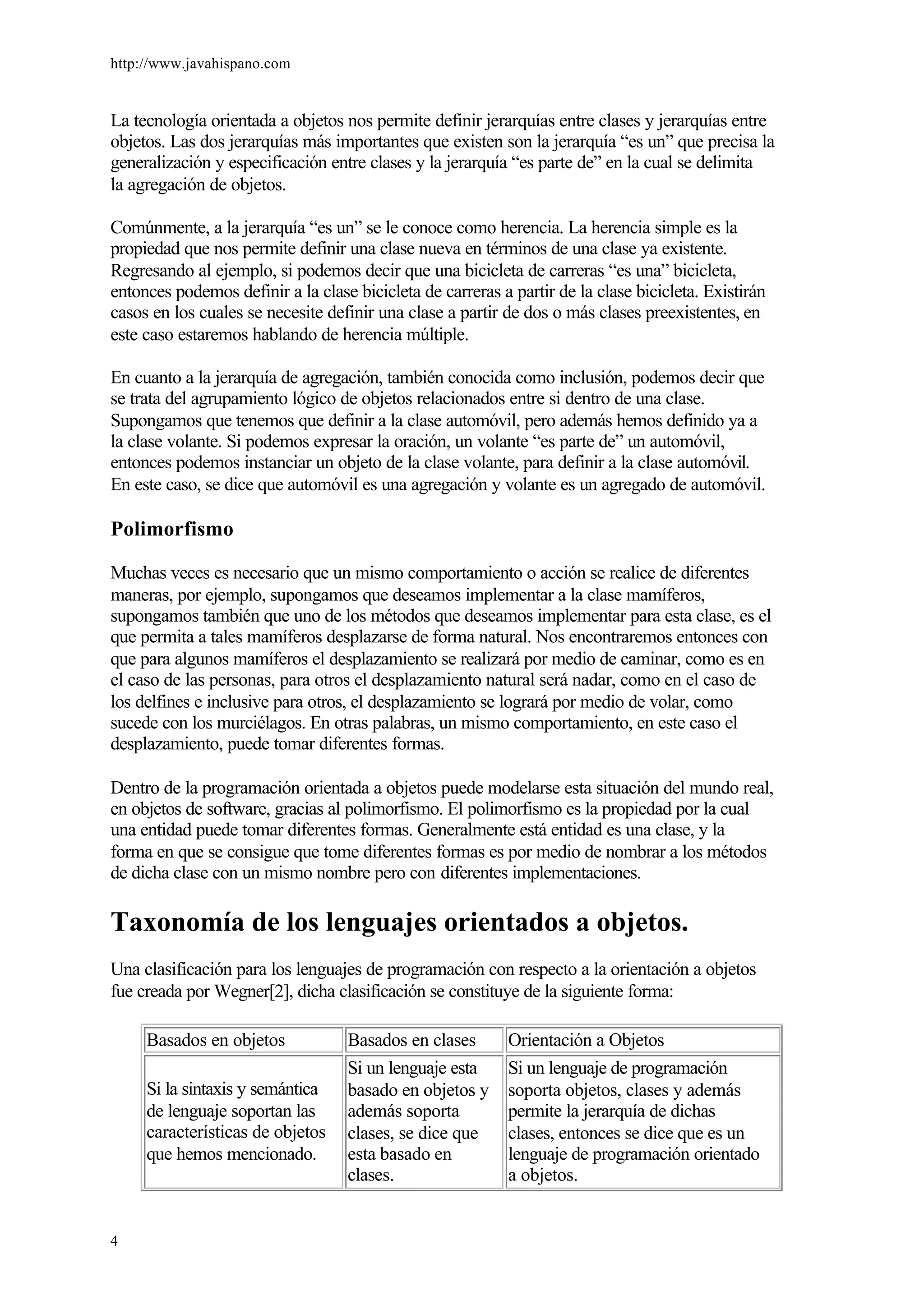 http://www.javahispano.com
4
La tecnología orientada a objetos nos permite definir jerarquías entre clases y jerarquías entre
objetos. Las dos jerarquías más importantes que existen son la jerarquía “es un” que precisa la
generalización y especificación entre clases y la jerarquía “es parte de” en la cual se delimita
la agregación de objetos.
Comúnmente, a la jerarquía “es un” se le conoce como herencia. La herencia simple es la
propiedad que nos permite definir una clase nueva en términos de una clase ya existente.
Regresando al ejemplo, si podemos decir que una bicicleta de carreras “es una” bicicleta,
entonces podemos definir a la clase bicicleta de carreras a partir de la clase bicicleta. Existirán
casos en los cuales se necesite definir una clase a partir de dos o más clases preexistentes, en
este caso estaremos hablando de herencia múltiple.
En cuanto a la jerarquía de agregación, también conocida como inclusión, podemos decir que
se trata del agrupamiento lógico de objetos relacionados entre si dentro de una clase.
Supongamos que tenemos que definir a la clase automóvil, pero además hemos definido ya a
la clase volante. Si podemos expresar la oración, un volante “es parte de” un automóvil,
entonces podemos instanciar un objeto de la clase volante, para definir a la clase automóvil.
En este caso, se dice que automóvil es una agregación y volante es un agregado de automóvil.
Polimorfismo
Muchas veces es necesario que un mismo comportamiento o acción se realice de diferentes
maneras, por ejemplo, supongamos que deseamos implementar a la clase mamíferos,
supongamos también que uno de los métodos que deseamos implementar para esta clase, es el
que permita a tales mamíferos desplazarse de forma natural. Nos encontraremos entonces con
que para algunos mamíferos el desplazamiento se realizará por medio de caminar, como es en
el caso de las personas, para otros el desplazamiento natural será nadar, como en el caso de
los delfines e inclusive para otros, el desplazamiento se logrará por medio de volar, como
sucede con los murciélagos. En otras palabras, un mismo comportamiento, en este caso el
desplazamiento, puede tomar diferentes formas.
Dentro de la programación orientada a objetos puede modelarse esta situación del mundo real,
en objetos de software, gracias al polimorfismo. El polimorfismo es la propiedad por la cual
una entidad puede tomar diferentes formas. Generalmente está entidad es una clase, y la
forma en que se consigue que tome diferentes formas es por medio de nombrar a los métodos
de dicha clase con un mismo nombre pero con diferentes implementaciones.
Taxonomía de los lenguajes orientados a objetos.
Una clasificación para los lenguajes de programación con respecto a la orientación a objetos
fue creada por Wegner[2], dicha clasificación se constituye de la siguiente forma:
Basados en objetos Basados en clases Orientación a Objetos
Si la sintaxis y semántica
de lenguaje soportan las
características de objetos
que hemos mencionado.
Si un lenguaje esta
basado en objetos y
además soporta
clases, se dice que
esta basado en
clases.
Si un lenguaje de programación
soporta objetos, clases y además
permite la jerarquía de dichas
clases, entonces se dice que es un
lenguaje de programación orientado
a objetos.
 