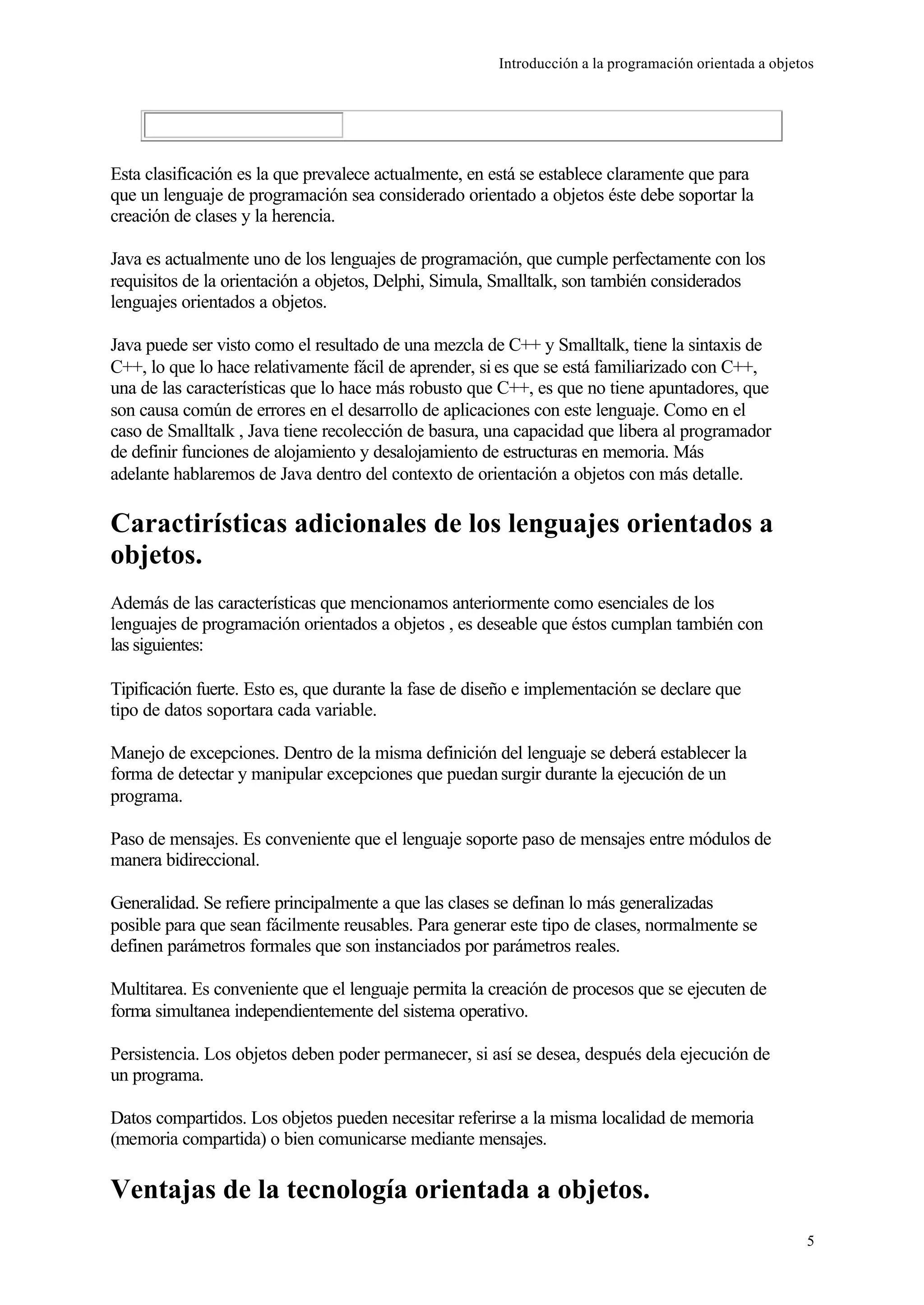 Introducción a la programación orientada a objetos
5
Esta clasificación es la que prevalece actualmente, en está se establece claramente que para
que un lenguaje de programación sea considerado orientado a objetos éste debe soportar la
creación de clases y la herencia.
Java es actualmente uno de los lenguajes de programación, que cumple perfectamente con los
requisitos de la orientación a objetos, Delphi, Simula, Smalltalk, son también considerados
lenguajes orientados a objetos.
Java puede ser visto como el resultado de una mezcla de C++ y Smalltalk, tiene la sintaxis de
C++, lo que lo hace relativamente fácil de aprender, si es que se está familiarizado con C++,
una de las características que lo hace más robusto que C++, es que no tiene apuntadores, que
son causa común de errores en el desarrollo de aplicaciones con este lenguaje. Como en el
caso de Smalltalk , Java tiene recolección de basura, una capacidad que libera al programador
de definir funciones de alojamiento y desalojamiento de estructuras en memoria. Más
adelante hablaremos de Java dentro del contexto de orientación a objetos con más detalle.
Caractirísticas adicionales de los lenguajes orientados a
objetos.
Además de las características que mencionamos anteriormente como esenciales de los
lenguajes de programación orientados a objetos , es deseable que éstos cumplan también con
las siguientes:
Tipificación fuerte. Esto es, que durante la fase de diseño e implementación se declare que
tipo de datos soportara cada variable.
Manejo de excepciones. Dentro de la misma definición del lenguaje se deberá establecer la
forma de detectar y manipular excepciones que puedan surgir durante la ejecución de un
programa.
Paso de mensajes. Es conveniente que el lenguaje soporte paso de mensajes entre módulos de
manera bidireccional.
Generalidad. Se refiere principalmente a que las clases se definan lo más generalizadas
posible para que sean fácilmente reusables. Para generar este tipo de clases, normalmente se
definen parámetros formales que son instanciados por parámetros reales.
Multitarea. Es conveniente que el lenguaje permita la creación de procesos que se ejecuten de
forma simultanea independientemente del sistema operativo.
Persistencia. Los objetos deben poder permanecer, si así se desea, después dela ejecución de
un programa.
Datos compartidos. Los objetos pueden necesitar referirse a la misma localidad de memoria
(memoria compartida) o bien comunicarse mediante mensajes.
Ventajas de la tecnología orientada a objetos.
 