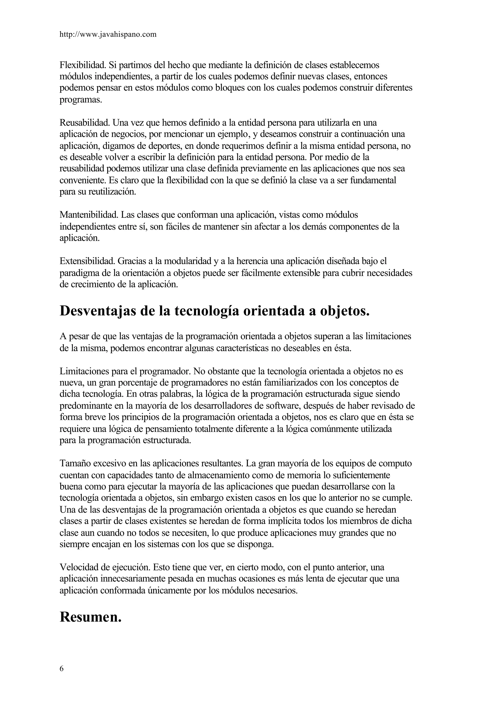 http://www.javahispano.com
6
Flexibilidad. Si partimos del hecho que mediante la definición de clases establecemos
módulos independientes, a partir de los cuales podemos definir nuevas clases, entonces
podemos pensar en estos módulos como bloques con los cuales podemos construir diferentes
programas.
Reusabilidad. Una vez que hemos definido a la entidad persona para utilizarla en una
aplicación de negocios, por mencionar un ejemplo, y deseamos construir a continuación una
aplicación, digamos de deportes, en donde requerimos definir a la misma entidad persona, no
es deseable volver a escribir la definición para la entidad persona. Por medio de la
reusabilidad podemos utilizar una clase definida previamente en las aplicaciones que nos sea
conveniente. Es claro que la flexibilidad con la que se definió la clase va a ser fundamental
para su reutilización.
Mantenibilidad. Las clases que conforman una aplicación, vistas como módulos
independientes entre sí, son fáciles de mantener sin afectar a los demás componentes de la
aplicación.
Extensibilidad. Gracias a la modularidad y a la herencia una aplicación diseñada bajo el
paradigma de la orientación a objetos puede ser fácilmente extensible para cubrir necesidades
de crecimiento de la aplicación.
Desventajas de la tecnología orientada a objetos.
A pesar de que las ventajas de la programación orientada a objetos superan a las limitaciones
de la misma, podemos encontrar algunas características no deseables en ésta.
Limitaciones para el programador. No obstante que la tecnología orientada a objetos no es
nueva, un gran porcentaje de programadores no están familiarizados con los conceptos de
dicha tecnología. En otras palabras, la lógica de la programación estructurada sigue siendo
predominante en la mayoría de los desarrolladores de software, después de haber revisado de
forma breve los principios de la programación orientada a objetos, nos es claro que en ésta se
requiere una lógica de pensamiento totalmente diferente a la lógica comúnmente utilizada
para la programación estructurada.
Tamaño excesivo en las aplicaciones resultantes. La gran mayoría de los equipos de computo
cuentan con capacidades tanto de almacenamiento como de memoria lo suficientemente
buena como para ejecutar la mayoría de las aplicaciones que puedan desarrollarse con la
tecnología orientada a objetos, sin embargo existen casos en los que lo anterior no se cumple.
Una de las desventajas de la programación orientada a objetos es que cuando se heredan
clases a partir de clases existentes se heredan de forma implícita todos los miembros de dicha
clase aun cuando no todos se necesiten, lo que produce aplicaciones muy grandes que no
siempre encajan en los sistemas con los que se disponga.
Velocidad de ejecución. Esto tiene que ver, en cierto modo, con el punto anterior, una
aplicación innecesariamente pesada en muchas ocasiones es más lenta de ejecutar que una
aplicación conformada únicamente por los módulos necesarios.
Resumen.
 