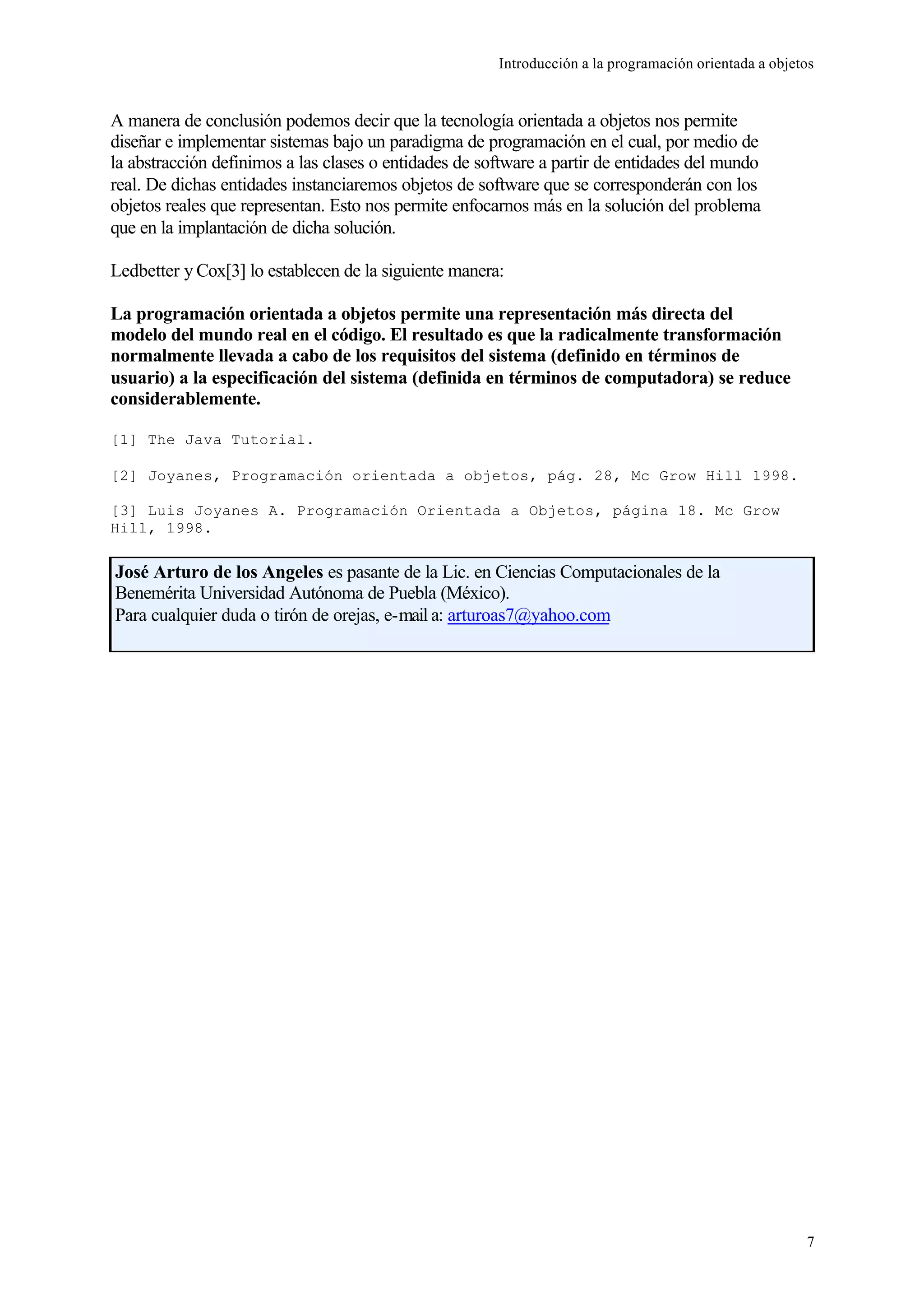 Introducción a la programación orientada a objetos
7
A manera de conclusión podemos decir que la tecnología orientada a objetos nos permite
diseñar e implementar sistemas bajo un paradigma de programación en el cual, por medio de
la abstracción definimos a las clases o entidades de software a partir de entidades del mundo
real. De dichas entidades instanciaremos objetos de software que se corresponderán con los
objetos reales que representan. Esto nos permite enfocarnos más en la solución del problema
que en la implantación de dicha solución.
Ledbetter y Cox[3] lo establecen de la siguiente manera:
La programación orientada a objetos permite una representación más directa del
modelo del mundo real en el código. El resultado es que la radicalmente transformación
normalmente llevada a cabo de los requisitos del sistema (definido en términos de
usuario) a la especificación del sistema (definida en términos de computadora) se reduce
considerablemente.
[1] The Java Tutorial.
[2] Joyanes, Programación orientada a objetos, pág. 28, Mc Grow Hill 1998.
[3] Luis Joyanes A. Programación Orientada a Objetos, página 18. Mc Grow
Hill, 1998.
José Arturo de los Angeles es pasante de la Lic. en Ciencias Computacionales de la
Benemérita Universidad Autónoma de Puebla (México).
Para cualquier duda o tirón de orejas, e-mail a: arturoas7@yahoo.com
 