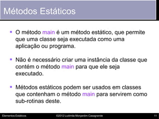 Métodos Estáticos

      O método main é um método estático, que permite
          que uma classe seja executada como uma
          aplicação ou programa.

      Não é necessário criar uma instância da classe que
          contém o método main para que ele seja
          executado.

      Métodos estáticos podem ser usados em classes
          que contenham o método main para servirem como
          sub-rotinas deste.

Elementos Estáticos     ©2012 Ludimila Monjardim Casagrande   11
 