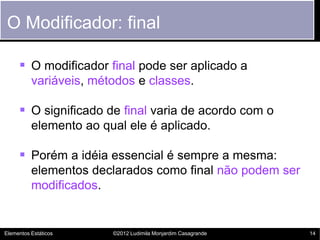 O Modificador: final

      O modificador final pode ser aplicado a
          variáveis, métodos e classes.

      O significado de final varia de acordo com o
          elemento ao qual ele é aplicado.

      Porém a idéia essencial é sempre a mesma:
          elementos declarados como final não podem ser
          modificados.


Elementos Estáticos     ©2012 Ludimila Monjardim Casagrande   14
 