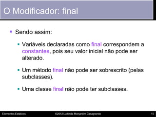 O Modificador: final

      Sendo assim:
             Variáveis declaradas como final correspondem a
              constantes, pois seu valor inicial não pode ser
              alterado.

             Um método final não pode ser sobrescrito (pelas
              subclasses).

             Uma classe final não pode ter subclasses.



Elementos Estáticos       ©2012 Ludimila Monjardim Casagrande   15
 
