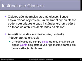 Instâncias e Classes

      Objetos são instâncias de uma classe. Sendo
          assim, vários objetos de um mesmo “tipo” ou classe
          podem ser criados e cada instância terá uma cópia
          de todos os atributos declarados na classe.

      As instâncias de uma classe são, portanto,
          independentes entre si:
             a modificação do campo saldo de uma instância da
              classe Conta não afeta o valor do mesmo campo em
              outra instância da classe.


Elementos Estáticos       ©2012 Ludimila Monjardim Casagrande    2
 
