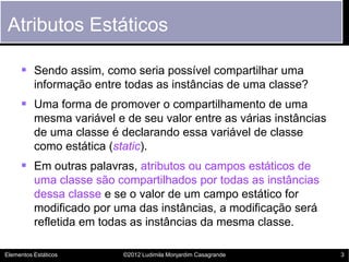 Atributos Estáticos

      Sendo assim, como seria possível compartilhar uma
          informação entre todas as instâncias de uma classe?
      Uma forma de promover o compartilhamento de uma
          mesma variável e de seu valor entre as várias instâncias
          de uma classe é declarando essa variável de classe
          como estática (static).
      Em outras palavras, atributos ou campos estáticos de
          uma classe são compartilhados por todas as instâncias
          dessa classe e se o valor de um campo estático for
          modificado por uma das instâncias, a modificação será
          refletida em todas as instâncias da mesma classe.

Elementos Estáticos        ©2012 Ludimila Monjardim Casagrande       3
 