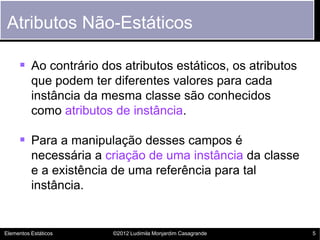 Atributos Não-Estáticos

      Ao contrário dos atributos estáticos, os atributos
          que podem ter diferentes valores para cada
          instância da mesma classe são conhecidos
          como atributos de instância.

      Para a manipulação desses campos é
          necessária a criação de uma instância da classe
          e a existência de uma referência para tal
          instância.


Elementos Estáticos     ©2012 Ludimila Monjardim Casagrande   5
 