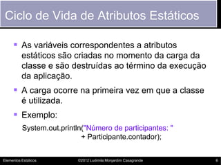 Ciclo de Vida de Atributos Estáticos

      As variáveis correspondentes a atributos
          estáticos são criadas no momento da carga da
          classe e são destruídas ao término da execução
          da aplicação.
      A carga ocorre na primeira vez em que a classe
          é utilizada.
      Exemplo:
          System.out.println("Número de participantes: "
                            + Participante.contador);


Elementos Estáticos        ©2012 Ludimila Monjardim Casagrande   6
 