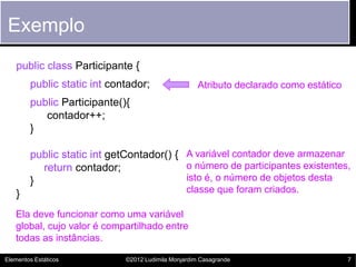 Exemplo
   public class Participante {
        public static int contador;                  Atributo declarado como estático
        public Participante(){
           contador++;
        }

        public static int getContador() { A variável contador deve armazenar
          return contador;                o número de participantes existentes,
        }                                 isto é, o número de objetos desta
   }                                             classe que foram criados.

   Ela deve funcionar como uma variável
   global, cujo valor é compartilhado entre
   todas as instâncias.

Elementos Estáticos          ©2012 Ludimila Monjardim Casagrande                        7
 